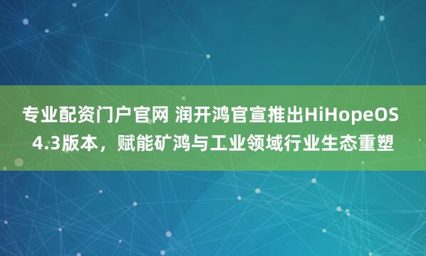 专业配资门户官网 润开鸿官宣推出HiHopeOS 4.3版本，赋能矿鸿与工业领域行业生态重塑