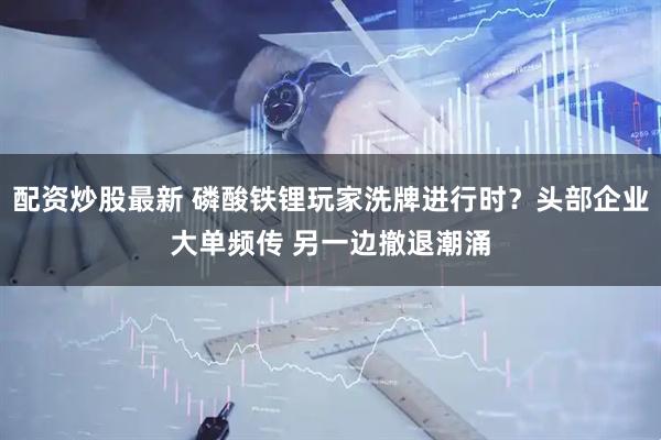 配资炒股最新 磷酸铁锂玩家洗牌进行时？头部企业大单频传 另一边撤退潮涌
