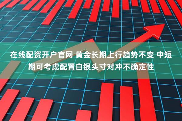 在线配资开户官网 黄金长期上行趋势不变 中短期可考虑配置白银头寸对冲不确定性