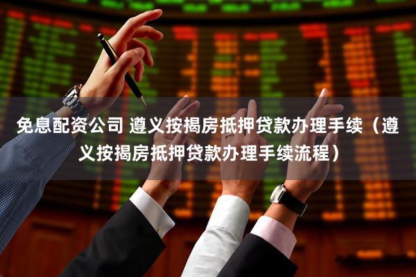 免息配资公司 遵义按揭房抵押贷款办理手续（遵义按揭房抵押贷款办理手续流程）