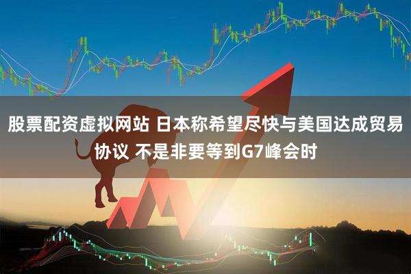 股票配资虚拟网站 日本称希望尽快与美国达成贸易协议 不是非要等到G7峰会时