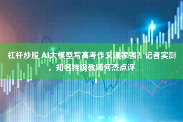 杠杆炒股 AI大模型写高考作文哪家强？记者实测，知名特级教师何杰点评