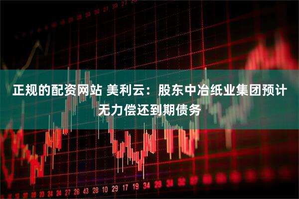 正规的配资网站 美利云：股东中冶纸业集团预计无力偿还到期债务