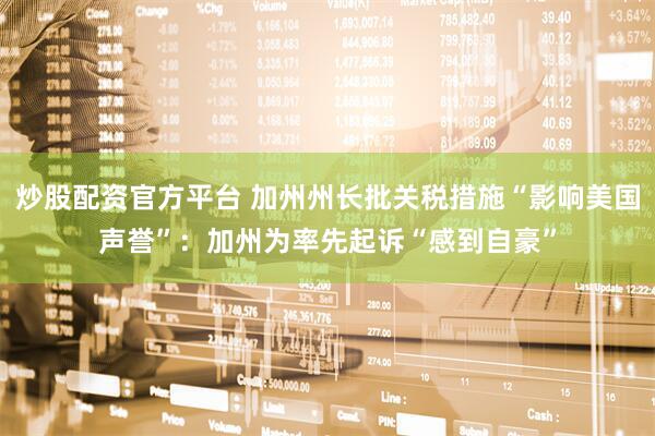 炒股配资官方平台 加州州长批关税措施“影响美国声誉”：加州为率先起诉“感到自豪”
