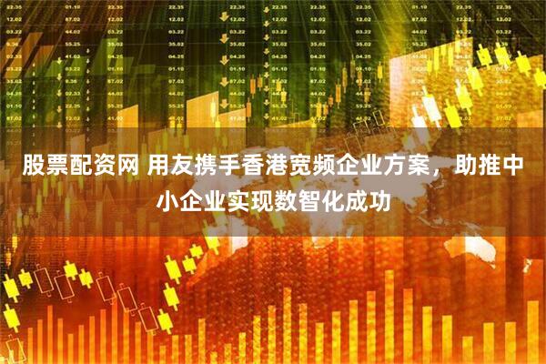 股票配资网 用友携手香港宽频企业方案，助推中小企业实现数智化成功