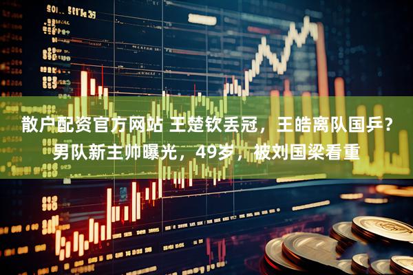 散户配资官方网站 王楚钦丢冠，王皓离队国乒？男队新主帅曝光，49岁，被刘国梁看重