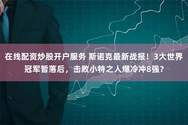 在线配资炒股开户服务 斯诺克最新战报！3大世界冠军暂落后，击败小特之人爆冷冲8强？