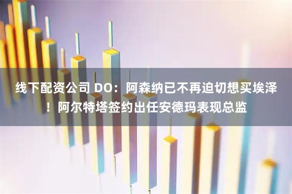 线下配资公司 DO：阿森纳已不再迫切想买埃泽！阿尔特塔签约出任安德玛表现总监