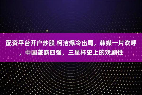 配资平台开户炒股 柯洁爆冷出局，韩媒一片欢呼，中国垄断四强，三星杯史上的戏剧性